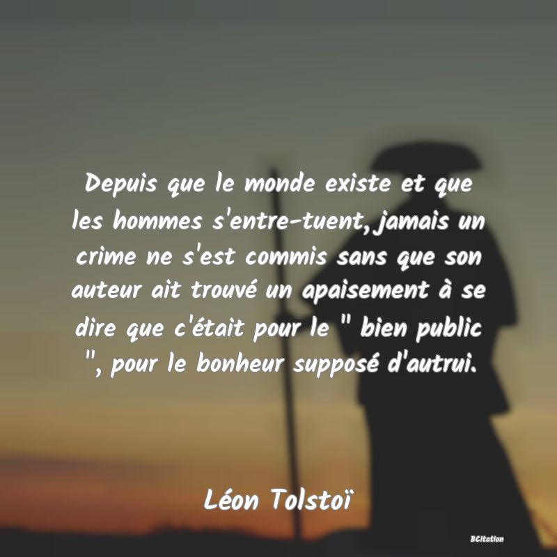 image de citation: Depuis que le monde existe et que les hommes s'entre-tuent, jamais un crime ne s'est commis sans que son auteur ait trouvé un apaisement à se dire que c'était pour le   bien public  , pour le bonheur supposé d'autrui.