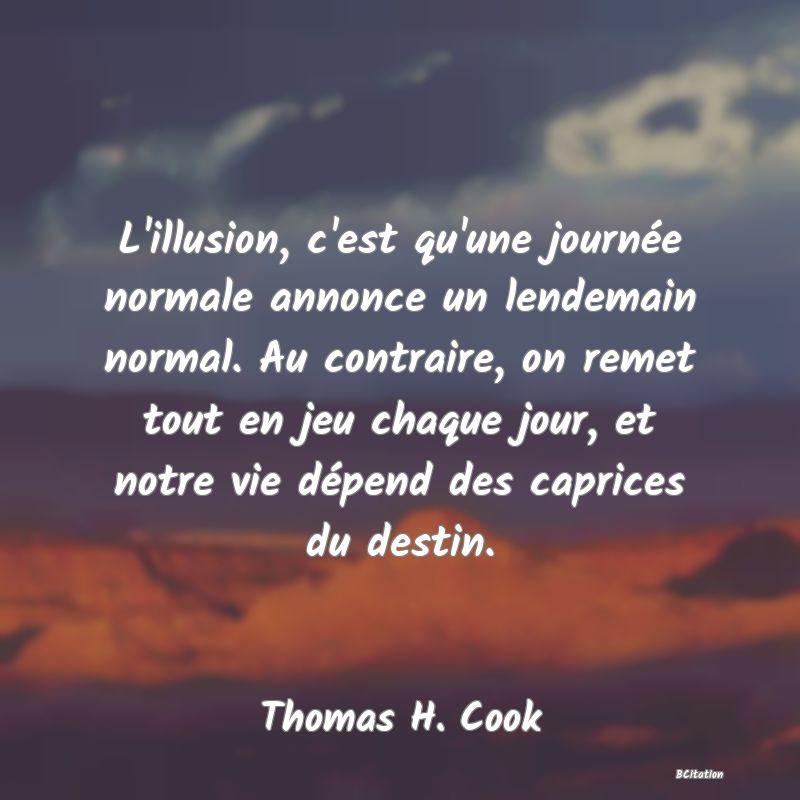 image de citation: L'illusion, c'est qu'une journée normale annonce un lendemain normal. Au contraire, on remet tout en jeu chaque jour, et notre vie dépend des caprices du destin.