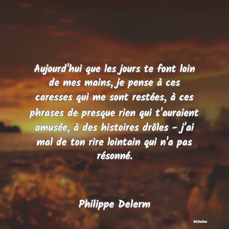 image de citation: Aujourd'hui que les jours te font loin de mes mains, je pense à ces caresses qui me sont restées, à ces phrases de presque rien qui t'auraient amusée, à des histoires drôles - j'ai mal de ton rire lointain qui n'a pas résonné.