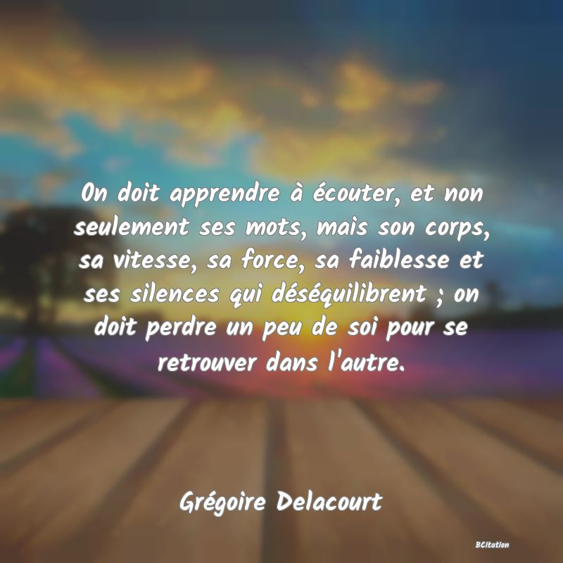 image de citation: 0n doit apprendre à écouter, et non seulement ses mots, mais son corps, sa vitesse, sa force, sa faiblesse et ses silences qui déséquilibrent ; on doit perdre un peu de soi pour se retrouver dans l'autre.