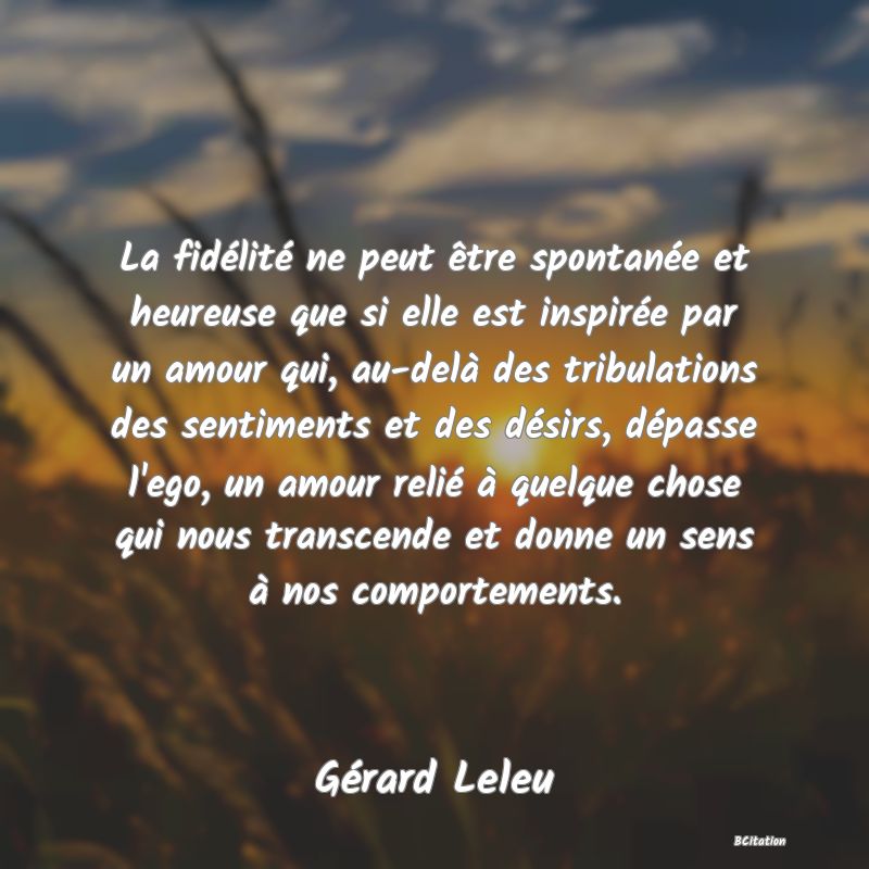 image de citation: La fidélité ne peut être spontanée et heureuse que si elle est inspirée par un amour qui, au-delà des tribulations des sentiments et des désirs, dépasse l'ego, un amour relié à quelque chose qui nous transcende et donne un sens à nos comportements.