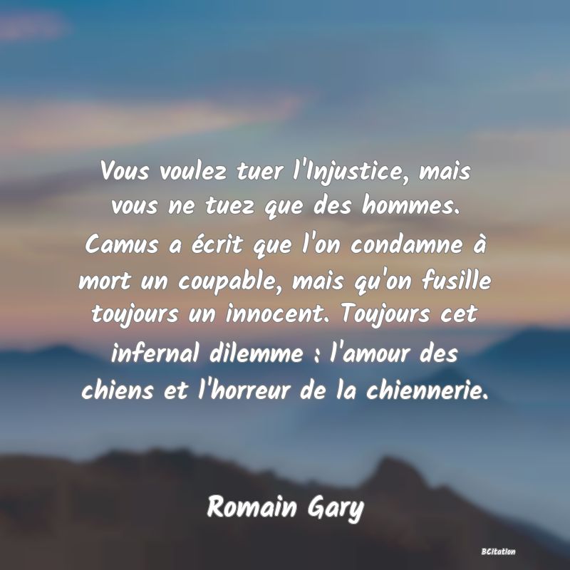 image de citation: Vous voulez tuer l'Injustice, mais vous ne tuez que des hommes. Camus a écrit que l'on condamne à mort un coupable, mais qu'on fusille toujours un innocent. Toujours cet infernal dilemme : l'amour des chiens et l'horreur de la chiennerie.