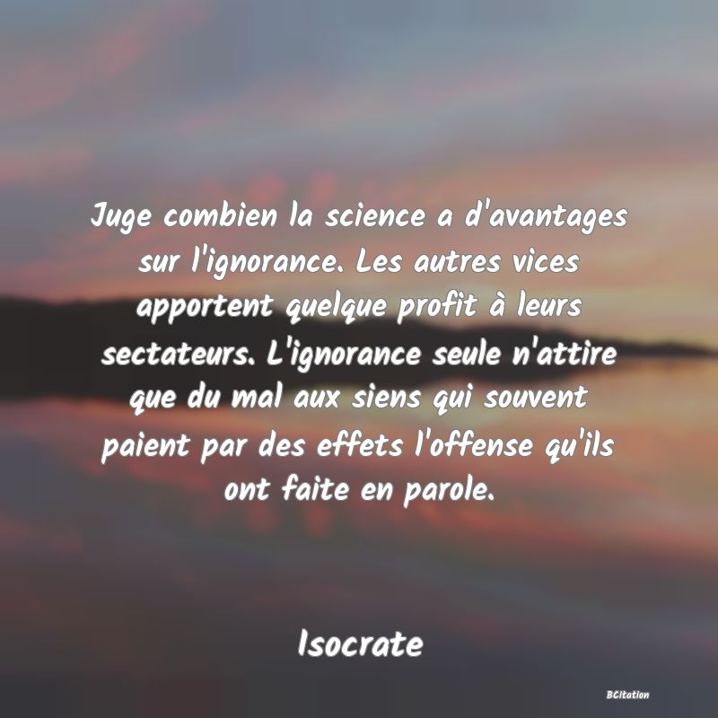 image de citation: Juge combien la science a d'avantages sur l'ignorance. Les autres vices apportent quelque profit à leurs sectateurs. L'ignorance seule n'attire que du mal aux siens qui souvent paient par des effets l'offense qu'ils ont faite en parole.