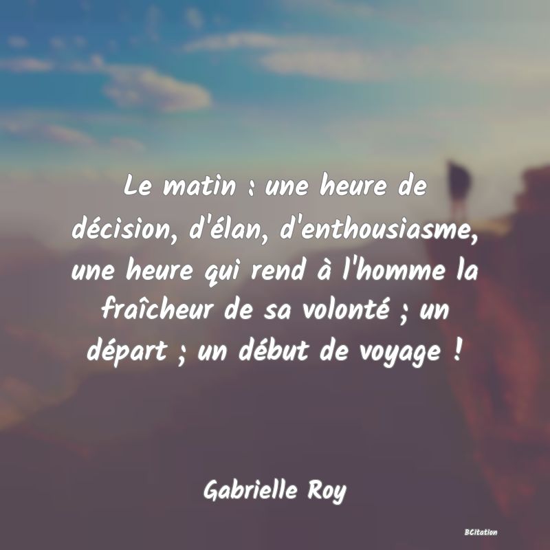 Belle Citation - Le matin : une heure de décision, d'élan, d'enthousiasme, une heure qui rend à l'homme la fraîcheur de sa volonté ; un départ ; un début de voyage ! - Gabrielle Roy