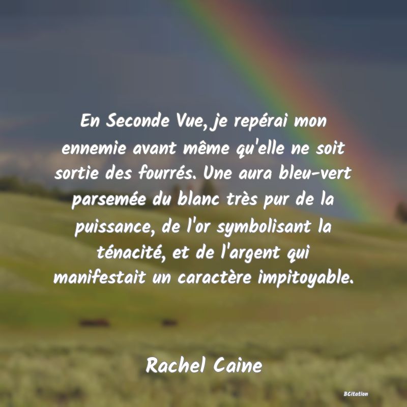 image de citation: En Seconde Vue, je repérai mon ennemie avant même qu'elle ne soit sortie des fourrés. Une aura bleu-vert parsemée du blanc très pur de la puissance, de l'or symbolisant la ténacité, et de l'argent qui manifestait un caractère impitoyable.