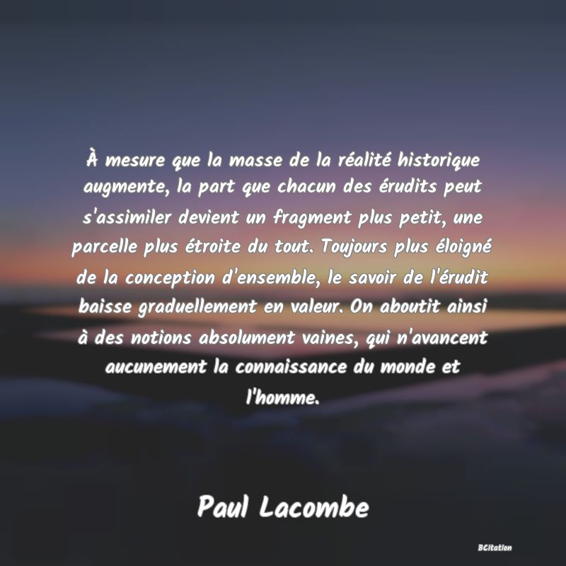 image de citation: À mesure que la masse de la réalité historique augmente, la part que chacun des érudits peut s'assimiler devient un fragment plus petit, une parcelle plus étroite du tout. Toujours plus éloigné de la conception d'ensemble, le savoir de l'érudit baisse graduellement en valeur. On aboutit ainsi à des notions absolument vaines, qui n'avancent aucunement la connaissance du monde et l'homme.