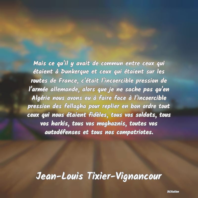 image de citation: Mais ce qu'il y avait de commun entre ceux qui étaient à Dunkerque et ceux qui étaient sur les routes de France, c'était l'incoercible pression de l'armée allemande, alors que je ne sache pas qu'en Algérie nous avons eu à faire face à l'incoercible pression des fellagha pour replier en bon ordre tout ceux qui nous étaient fidèles, tous vos soldats, tous vos harkis, tous vos moghaznis, toutes vos autodéfenses et tous nos compatriotes.