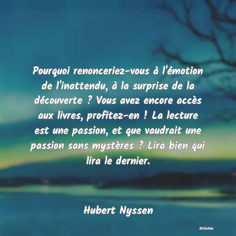 image de citation: Pourquoi renonceriez-vous à l'émotion de l'inattendu, à la surprise de la découverte ? Vous avez encore accès aux livres, profitez-en ! La lecture est une passion, et que vaudrait une passion sans mystères ? Lira bien qui lira le dernier.