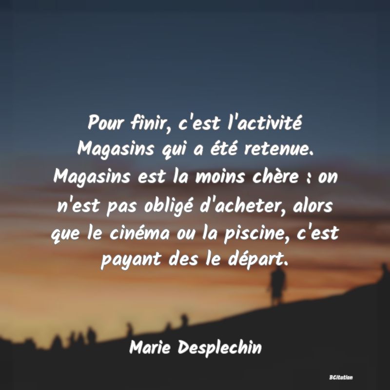 Belle Citation - Pour finir, c'est l'activité Magasins qui a été retenue. Magasins est la moins chère : on n'est pas obligé d'acheter, alors que le cinéma ou la piscine, c'est payant des le départ. - Marie Desplechin