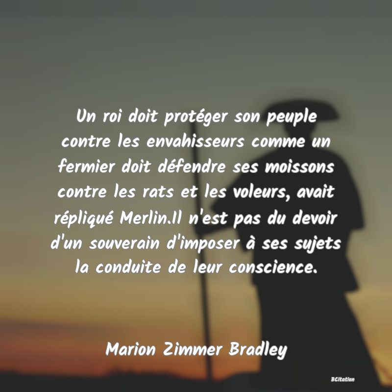 image de citation: Un roi doit protéger son peuple contre les envahisseurs comme un fermier doit défendre ses moissons contre les rats et les voleurs, avait répliqué Merlin.Il n'est pas du devoir d'un souverain d'imposer à ses sujets la conduite de leur conscience.