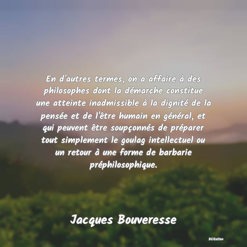 Belle Citation - En d'autres termes, on a affaire à des philosophes dont la démarche constitue une atteinte inadmissible à la dignité de la pensée et de l'être humain en général, et qui peuvent être soupçonnés de préparer tout simplement le goulag intellectuel ou un retour à une forme de barbarie préphilosophique. - Jacques Bouveresse