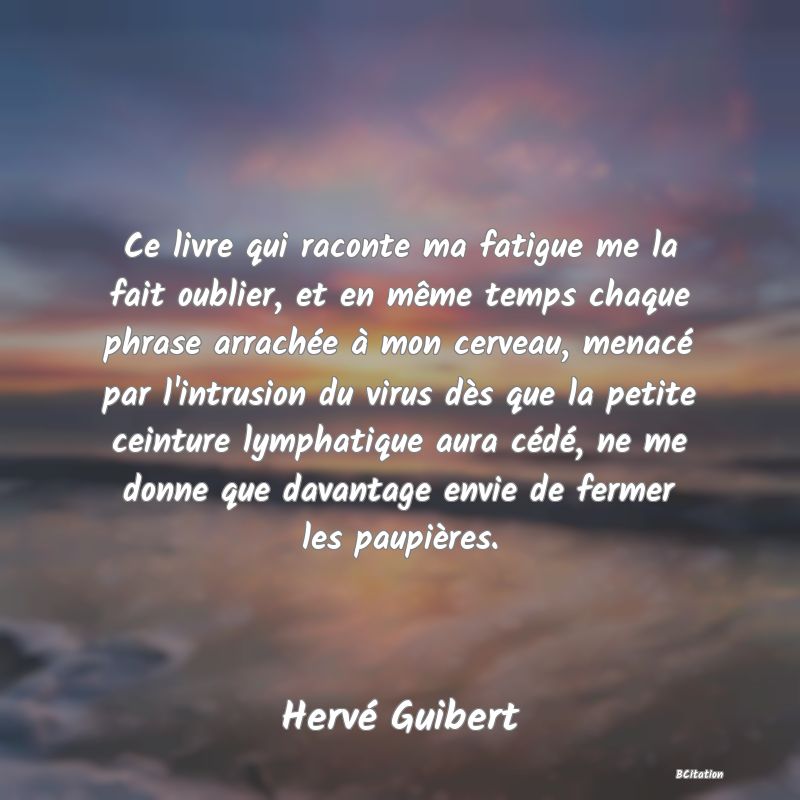 image de citation: Ce livre qui raconte ma fatigue me la fait oublier, et en même temps chaque phrase arrachée à mon cerveau, menacé par l'intrusion du virus dès que la petite ceinture lymphatique aura cédé, ne me donne que davantage envie de fermer les paupières.