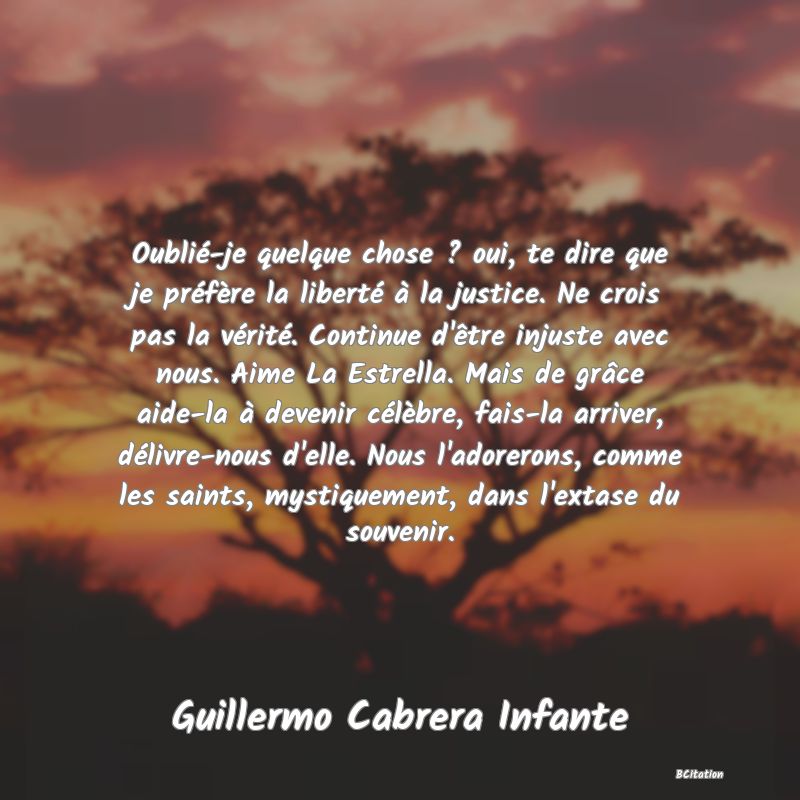 image de citation: Oublié-je quelque chose ? oui, te dire que je préfère la liberté à la justice. Ne crois pas la vérité. Continue d'être injuste avec nous. Aime La Estrella. Mais de grâce aide-la à devenir célèbre, fais-la arriver, délivre-nous d'elle. Nous l'adorerons, comme les saints, mystiquement, dans l'extase du souvenir.