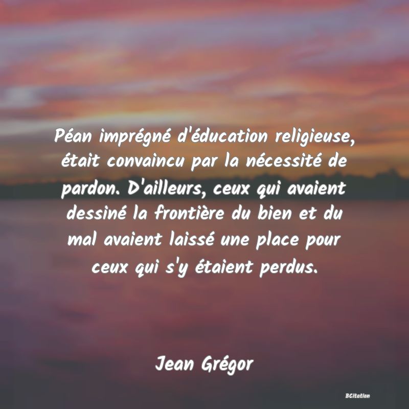 image de citation: Péan imprégné d'éducation religieuse, était convaincu par la nécessité de pardon. D'ailleurs, ceux qui avaient dessiné la frontière du bien et du mal avaient laissé une place pour ceux qui s'y étaient perdus.