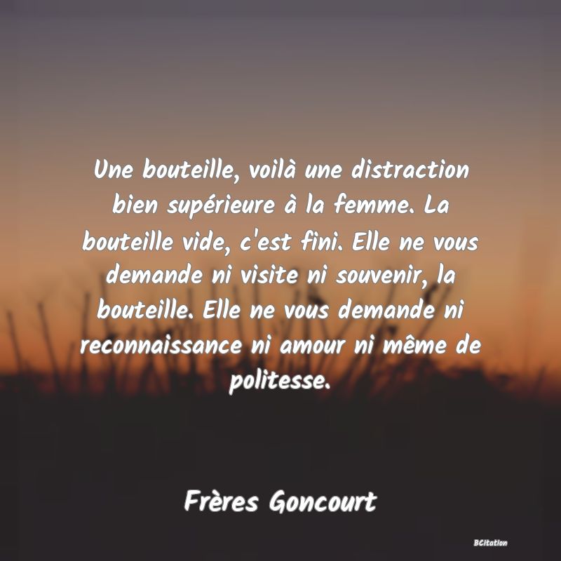 image de citation: Une bouteille, voilà une distraction bien supérieure à la femme. La bouteille vide, c'est fini. Elle ne vous demande ni visite ni souvenir, la bouteille. Elle ne vous demande ni reconnaissance ni amour ni même de politesse.