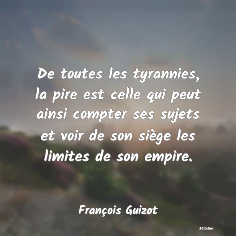 Belle Citation - De toutes les tyrannies, la pire est celle qui peut ainsi compter ses sujets et voir de son siège les limites de son empire. - François Guizot