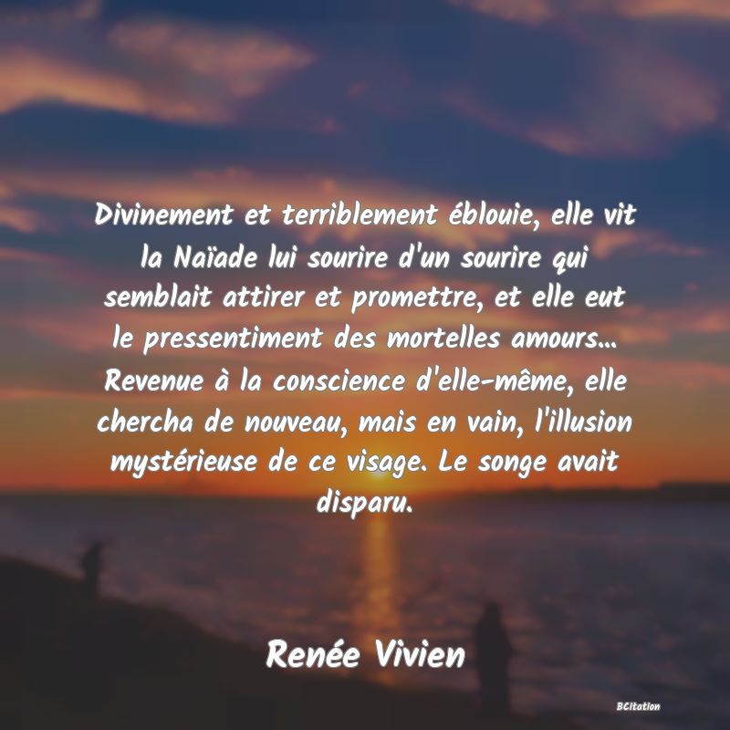 image de citation: Divinement et terriblement éblouie, elle vit la Naïade lui sourire d'un sourire qui semblait attirer et promettre, et elle eut le pressentiment des mortelles amours... Revenue à la conscience d'elle-même, elle chercha de nouveau, mais en vain, l'illusion mystérieuse de ce visage. Le songe avait disparu.