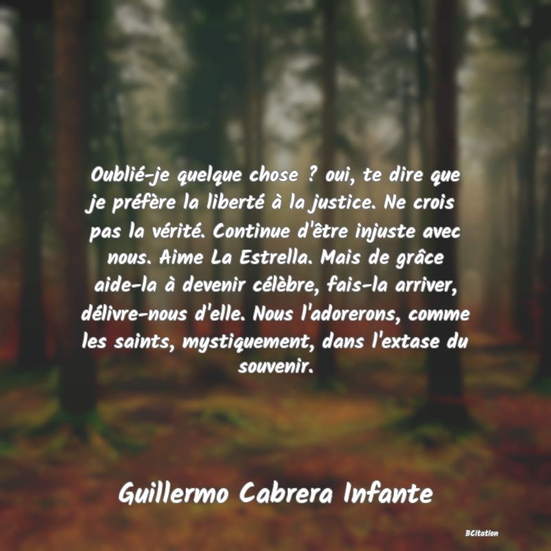 image de citation: Oublié-je quelque chose ? oui, te dire que je préfère la liberté à la justice. Ne crois pas la vérité. Continue d'être injuste avec nous. Aime La Estrella. Mais de grâce aide-la à devenir célèbre, fais-la arriver, délivre-nous d'elle. Nous l'adorerons, comme les saints, mystiquement, dans l'extase du souvenir.