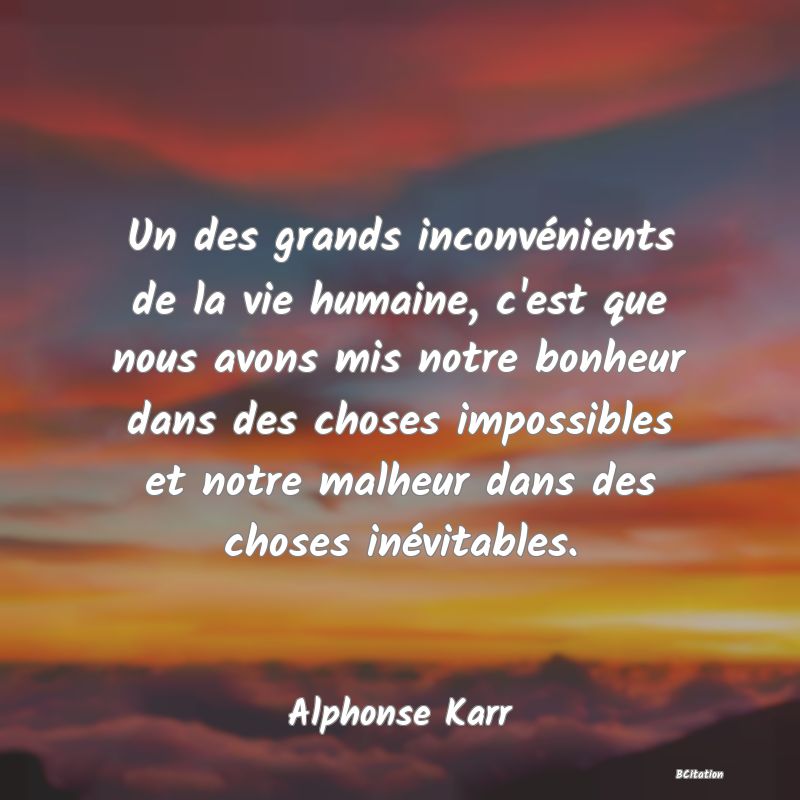 image de citation: Un des grands inconvénients de la vie humaine, c'est que nous avons mis notre bonheur dans des choses impossibles et notre malheur dans des choses inévitables.