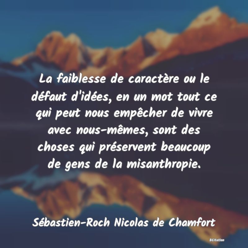 Belle Citation - La faiblesse de caractère ou le défaut d'idées, en un mot tout ce qui peut nous empêcher de vivre avec nous-mêmes, sont des choses qui préservent beaucoup de gens de la misanthropie. - Sébastien-Roch Nicolas de Chamfort