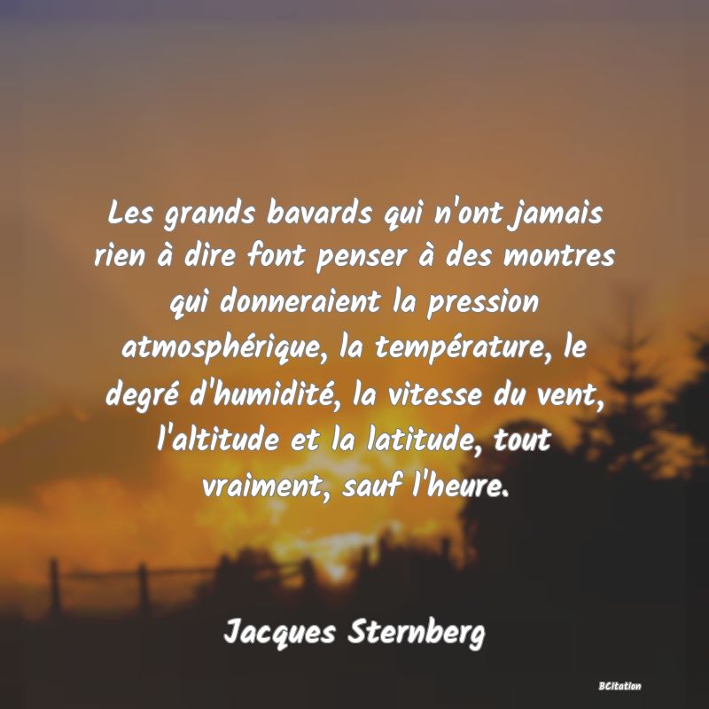 Belle Citation - Les grands bavards qui n'ont jamais rien à dire font penser à des montres qui donneraient la pression atmosphérique, la température, le degré d'humidité, la vitesse du vent, l'altitude et la latitude, tout vraiment, sauf l'heure. - Jacques Sternberg