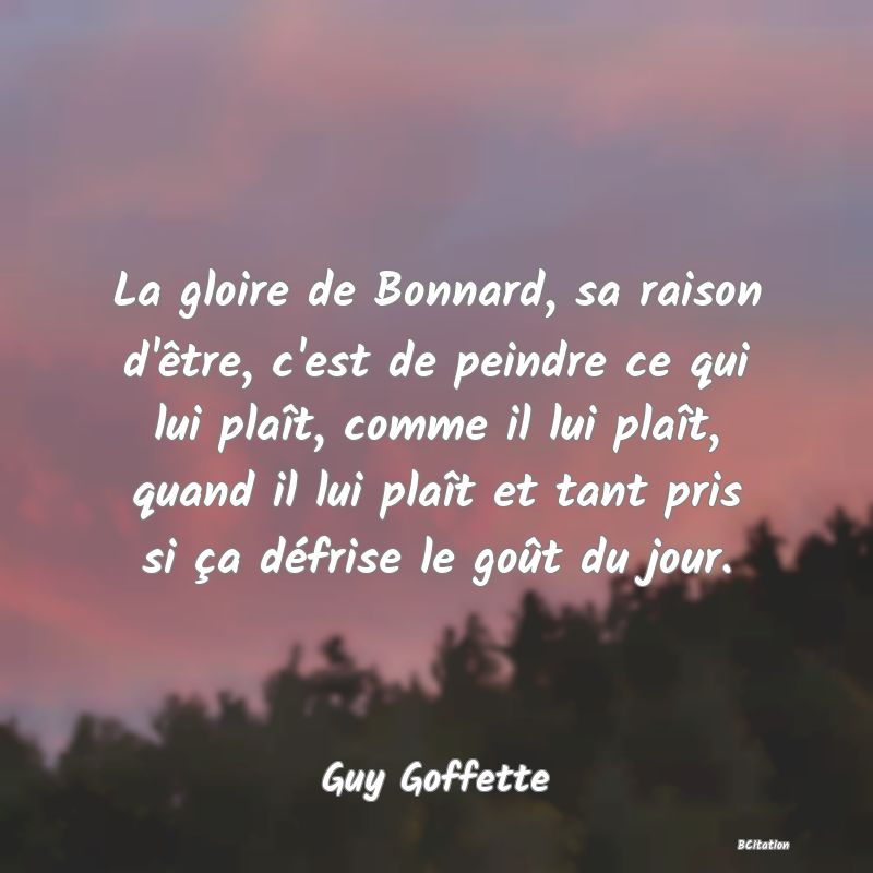 image de citation: La gloire de Bonnard, sa raison d'être, c'est de peindre ce qui lui plaît, comme il lui plaît, quand il lui plaît et tant pris si ça défrise le goût du jour.