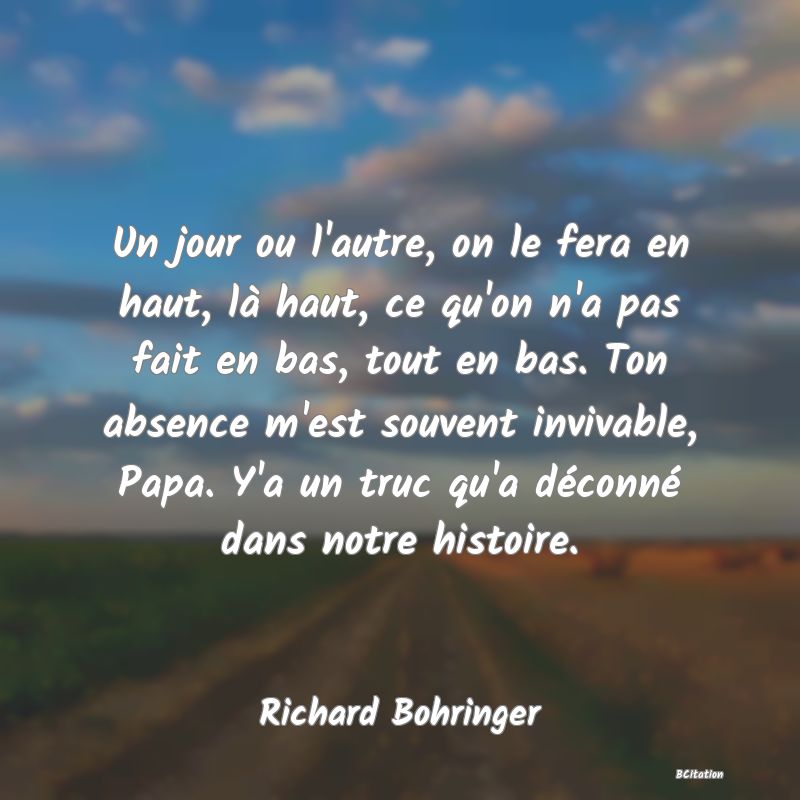 image de citation: Un jour ou l'autre, on le fera en haut, là haut, ce qu'on n'a pas fait en bas, tout en bas. Ton absence m'est souvent invivable, Papa. Y'a un truc qu'a déconné dans notre histoire.