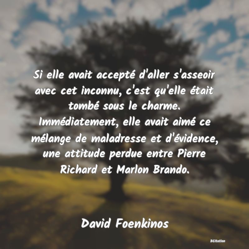 image de citation: Si elle avait accepté d'aller s'asseoir avec cet inconnu, c'est qu'elle était tombé sous le charme. Immédiatement, elle avait aimé ce mélange de maladresse et d'évidence, une attitude perdue entre Pierre Richard et Marlon Brando.