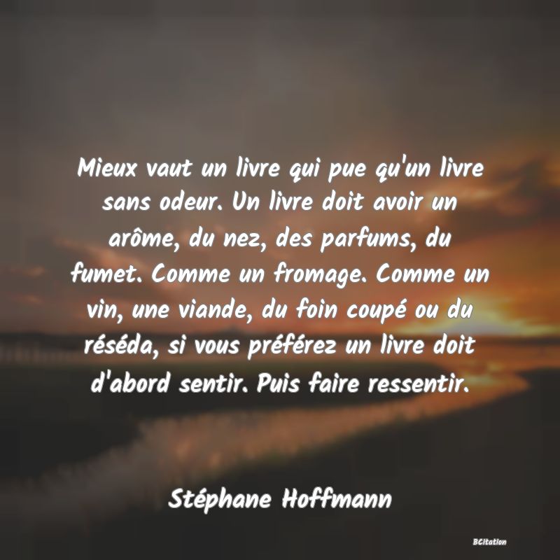 image de citation: Mieux vaut un livre qui pue qu'un livre sans odeur. Un livre doit avoir un arôme, du nez, des parfums, du fumet. Comme un fromage. Comme un vin, une viande, du foin coupé ou du réséda, si vous préférez un livre doit d'abord sentir. Puis faire ressentir.