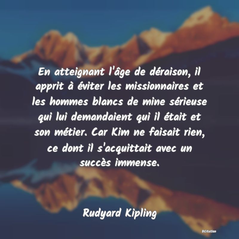 image de citation: En atteignant l'âge de déraison, il apprit à éviter les missionnaires et les hommes blancs de mine sérieuse qui lui demandaient qui il était et son métier. Car Kim ne faisait rien, ce dont il s'acquittait avec un succès immense.