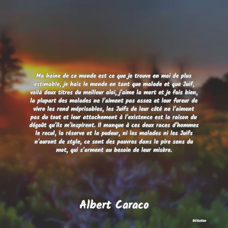 Belle Citation - Ma haine de ce monde est ce que je trouve en moi de plus estimable, je hais le monde en tant que malade et que Juif, voilà deux titres du meilleur aloi, j'aime la mort et je fais bien, la plupart des malades ne l'aiment pas assez et leur fureur de vivre les rend méprisables, les Juifs de leur côté ne l'aiment pas du tout et leur attachement à l'existence est la raison du dégoût qu'ils m'inspirent. Il manque à ces deux races d'hommes le recul, la réserve et la pudeur, ni les malades ni les Juifs n'auront de style, ce sont des pauvres dans le pire sens du mot, qui s'arment au besoin de leur misère. - Albert Caraco