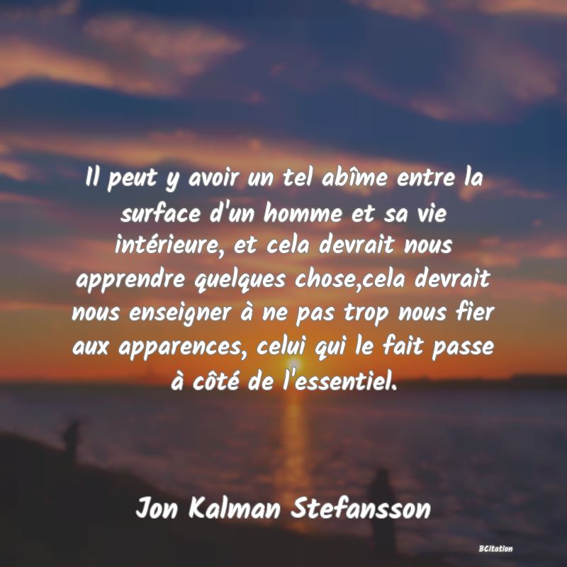 Belle Citation - Il peut y avoir un tel abîme entre la surface d'un homme et sa vie intérieure, et cela devrait nous apprendre quelques chose,cela devrait nous enseigner à ne pas trop nous fier aux apparences, celui qui le fait passe à côté de l'essentiel. - Jon Kalman Stefansson