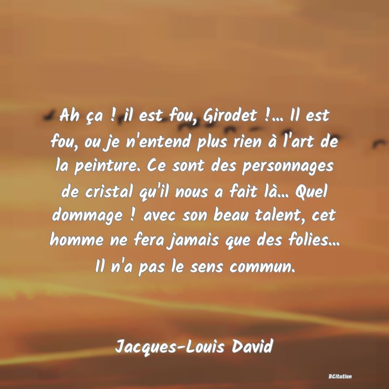 image de citation: Ah ça ! il est fou, Girodet !... Il est fou, ou je n'entend plus rien à l'art de la peinture. Ce sont des personnages de cristal qu'il nous a fait là... Quel dommage ! avec son beau talent, cet homme ne fera jamais que des folies... Il n'a pas le sens commun.