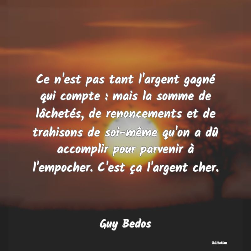 image de citation: Ce n'est pas tant l'argent gagné qui compte : mais la somme de lâchetés, de renoncements et de trahisons de soi-même qu'on a dû accomplir pour parvenir à l'empocher. C'est ça l'argent cher.