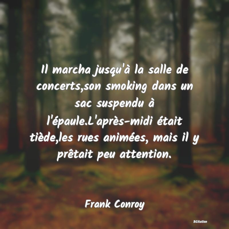 image de citation: Il marcha jusqu'à la salle de concerts,son smoking dans un sac suspendu à l'épaule.L'après-midi était tiède,les rues animées, mais il y prêtait peu attention.