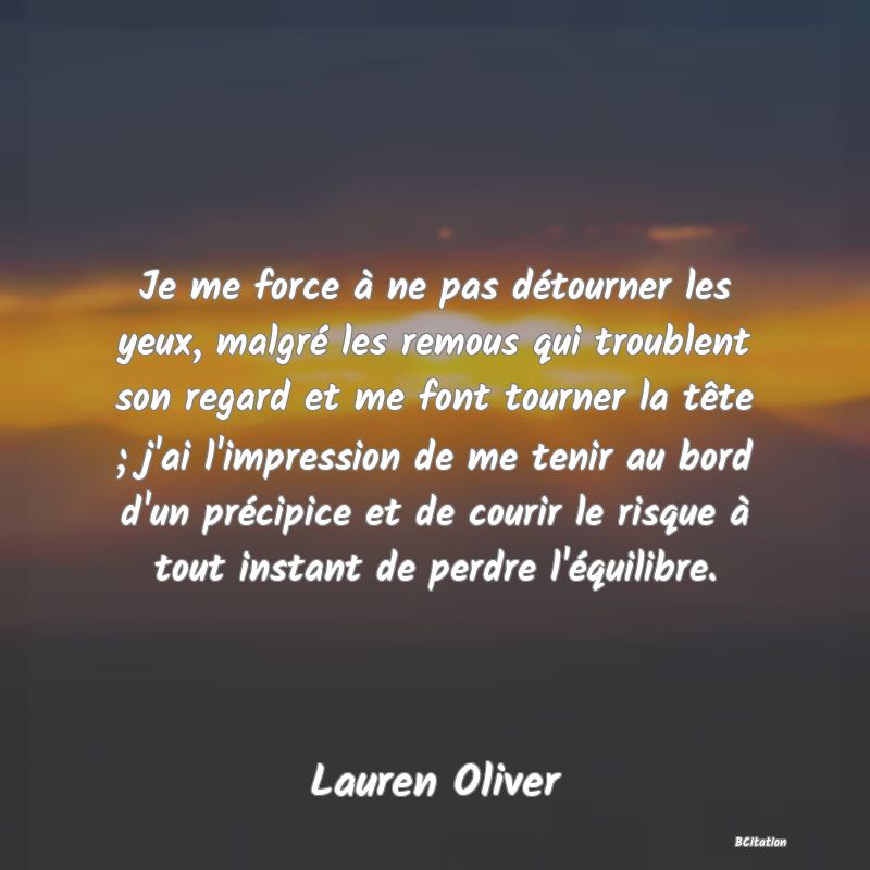 image de citation: Je me force à ne pas détourner les yeux, malgré les remous qui troublent son regard et me font tourner la tête ; j'ai l'impression de me tenir au bord d'un précipice et de courir le risque à tout instant de perdre l'équilibre.