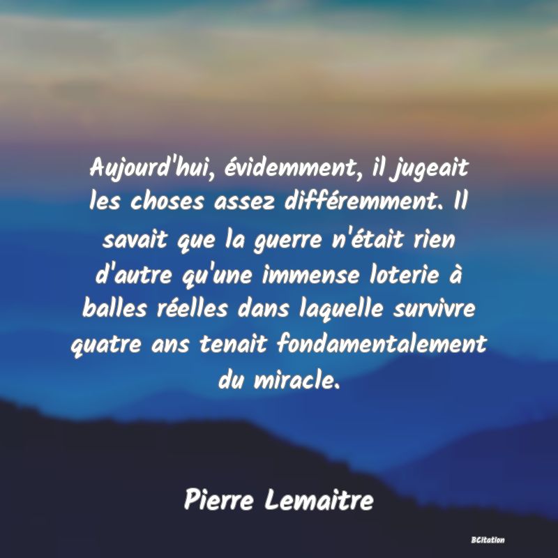 Belle Citation - Aujourd'hui, évidemment, il jugeait les choses assez différemment. Il savait que la guerre n'était rien d'autre qu'une immense loterie à balles réelles dans laquelle survivre quatre ans tenait fondamentalement du miracle. - Pierre Lemaitre