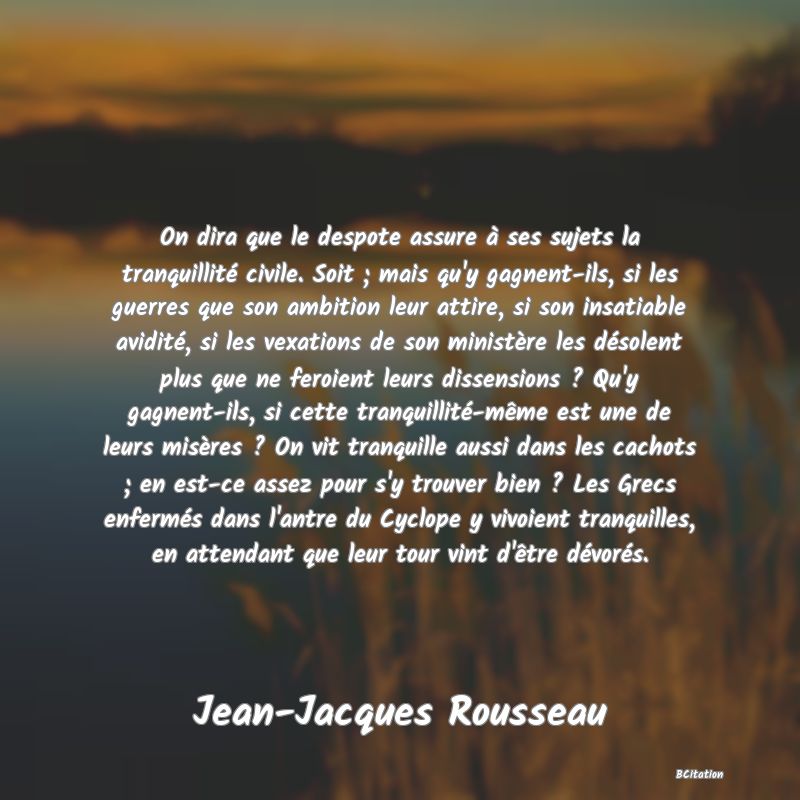 image de citation: On dira que le despote assure à ses sujets la tranquillité civile. Soit ; mais qu'y gagnent-ils, si les guerres que son ambition leur attire, si son insatiable avidité, si les vexations de son ministère les désolent plus que ne feroient leurs dissensions ? Qu'y gagnent-ils, si cette tranquillité-même est une de leurs misères ? On vit tranquille aussi dans les cachots ; en est-ce assez pour s'y trouver bien ? Les Grecs enfermés dans l'antre du Cyclope y vivoient tranquilles, en attendant que leur tour vint d'être dévorés.