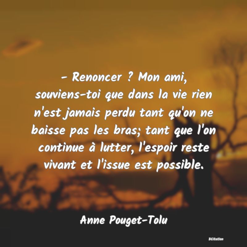 image de citation: - Renoncer ? Mon ami, souviens-toi que dans la vie rien n'est jamais perdu tant qu'on ne baisse pas les bras; tant que l'on continue à lutter, l'espoir reste vivant et l'issue est possible.