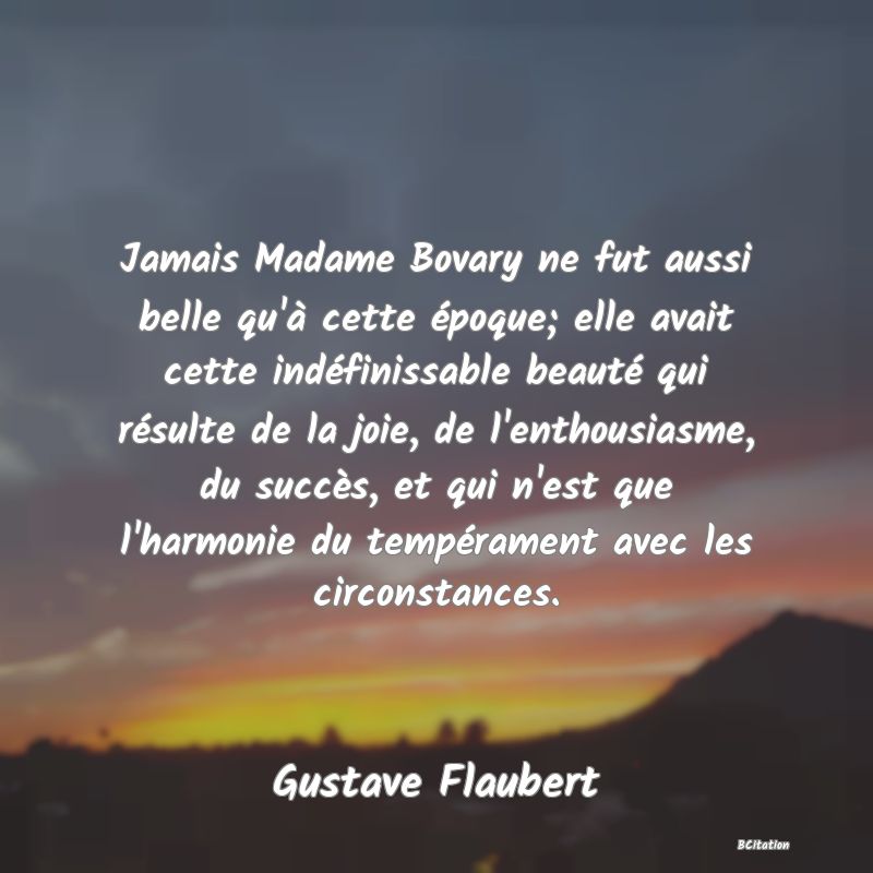 image de citation: Jamais Madame Bovary ne fut aussi belle qu'à cette époque; elle avait cette indéfinissable beauté qui résulte de la joie, de l'enthousiasme, du succès, et qui n'est que l'harmonie du tempérament avec les circonstances.