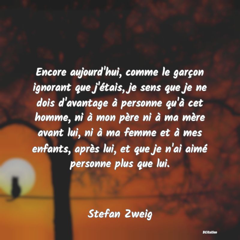 image de citation: Encore aujourd'hui, comme le garçon ignorant que j'étais, je sens que je ne dois d'avantage à personne qu'à cet homme, ni à mon père ni à ma mère avant lui, ni à ma femme et à mes enfants, après lui, et que je n'ai aimé personne plus que lui.