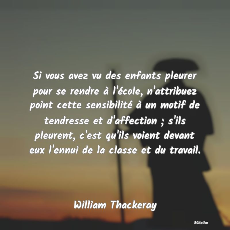 image de citation: Si vous avez vu des enfants pleurer pour se rendre à l'école, n'attribuez point cette sensibilité à un motif de tendresse et d'affection ; s'ils pleurent, c'est qu'ils voient devant eux l'ennui de la classe et du travail.