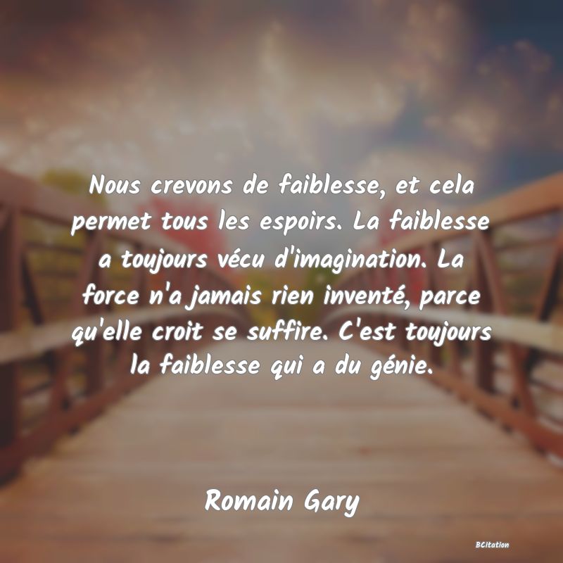 image de citation: Nous crevons de faiblesse, et cela permet tous les espoirs. La faiblesse a toujours vécu d'imagination. La force n'a jamais rien inventé, parce qu'elle croit se suffire. C'est toujours la faiblesse qui a du génie.