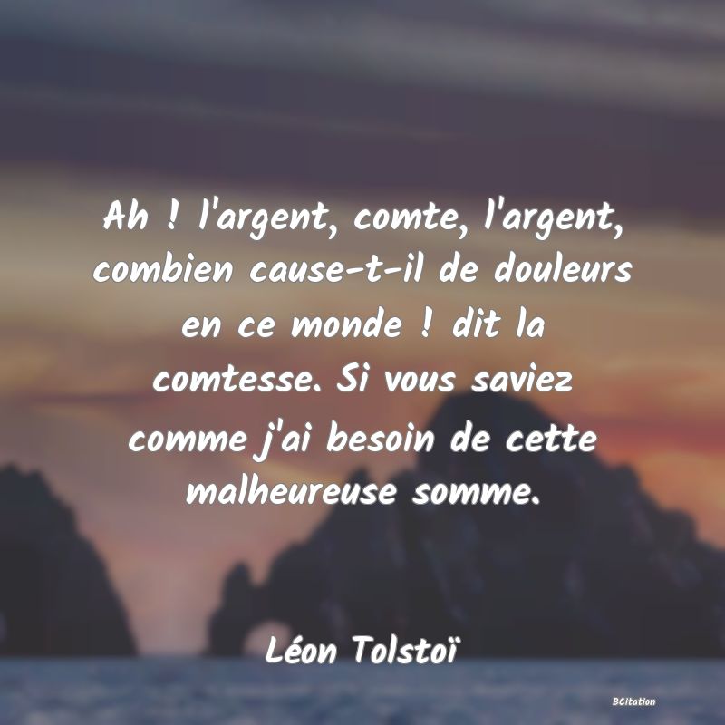 image de citation: Ah ! l'argent, comte, l'argent, combien cause-t-il de douleurs en ce monde ! dit la comtesse. Si vous saviez comme j'ai besoin de cette malheureuse somme.