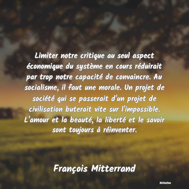 image de citation: Limiter notre critique au seul aspect économique du système en cours réduirait par trop notre capacité de convaincre. Au socialisme, il faut une morale. Un projet de société qui se passerait d'un projet de civilisation buterait vite sur l'impossible. L'amour et la beauté, la liberté et le savoir sont toujours à réinventer.