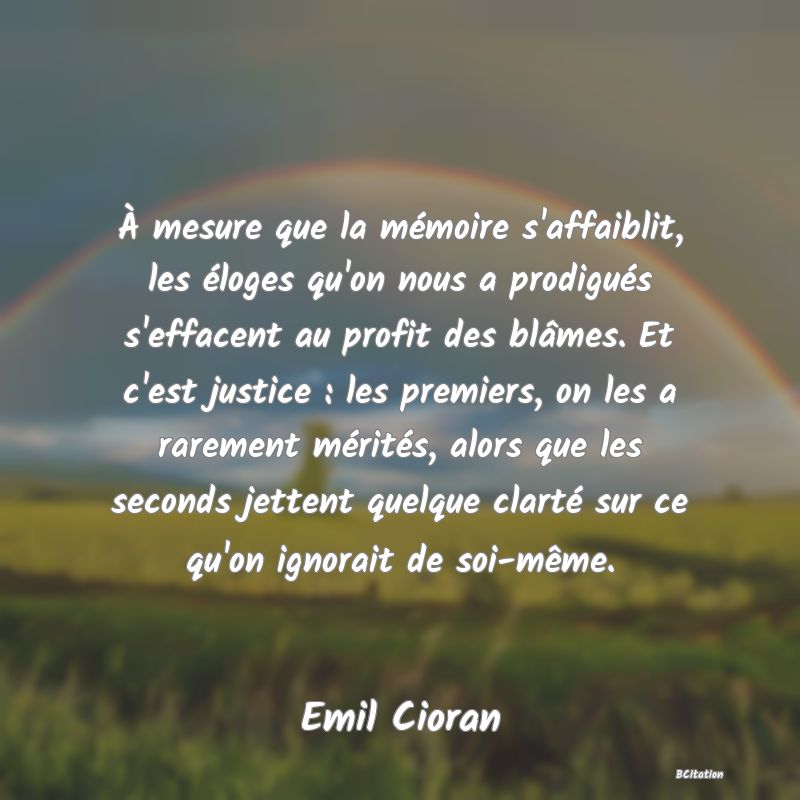 image de citation: À mesure que la mémoire s'affaiblit, les éloges qu'on nous a prodigués s'effacent au profit des blâmes. Et c'est justice : les premiers, on les a rarement mérités, alors que les seconds jettent quelque clarté sur ce qu'on ignorait de soi-même.