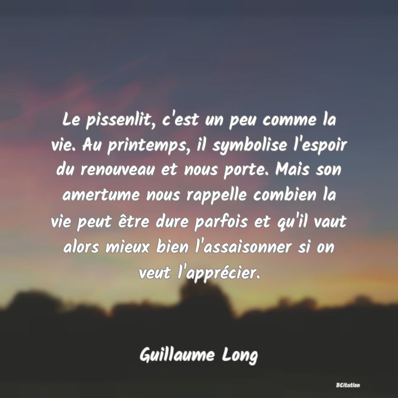 Belle Citation - Le pissenlit, c'est un peu comme la vie. Au printemps, il symbolise l'espoir du renouveau et nous porte. Mais son amertume nous rappelle combien la vie peut être dure parfois et qu'il vaut alors mieux bien l'assaisonner si on veut l'apprécier. - Guillaume Long