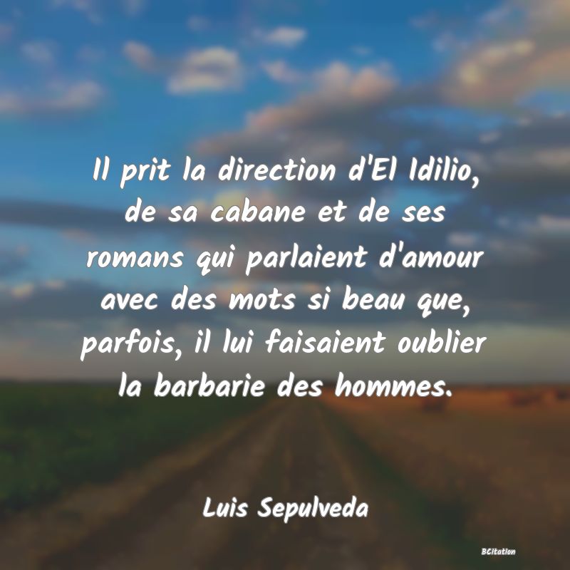 Belle Citation - Il prit la direction d'El Idilio, de sa cabane et de ses romans qui parlaient d'amour avec des mots si beau que, parfois, il lui faisaient oublier la barbarie des hommes. - Luis Sepulveda