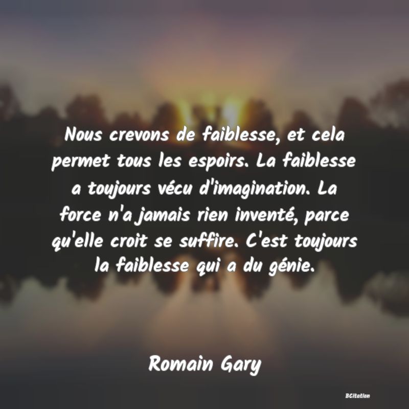 Belle Citation - Nous crevons de faiblesse, et cela permet tous les espoirs. La faiblesse a toujours vécu d'imagination. La force n'a jamais rien inventé, parce qu'elle croit se suffire. C'est toujours la faiblesse qui a du génie. - Romain Gary