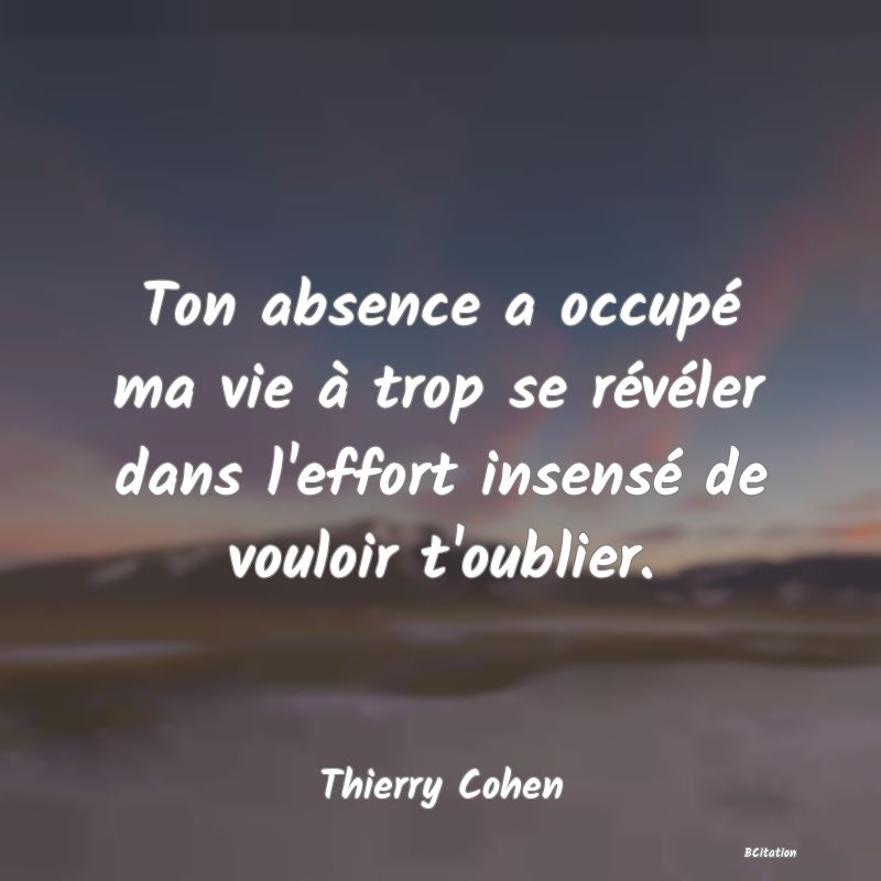 Belle Citation - Ton absence a occupé ma vie à trop se révéler dans l'effort insensé de vouloir t'oublier. - Thierry Cohen